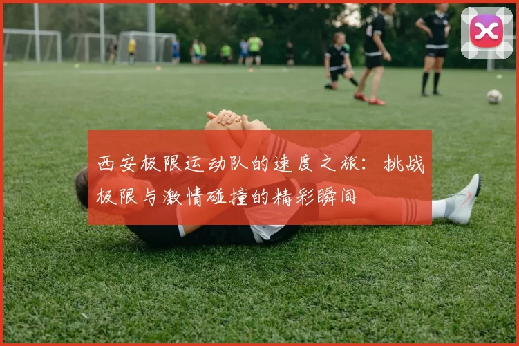 西安极限运动队的速度之旅：挑战极限与激情碰撞的精彩瞬间
