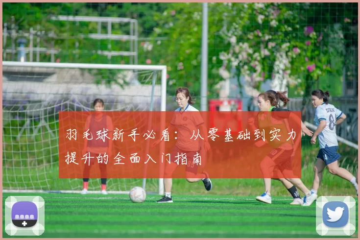 羽毛球新手必看：从零基础到实力提升的全面入门指南