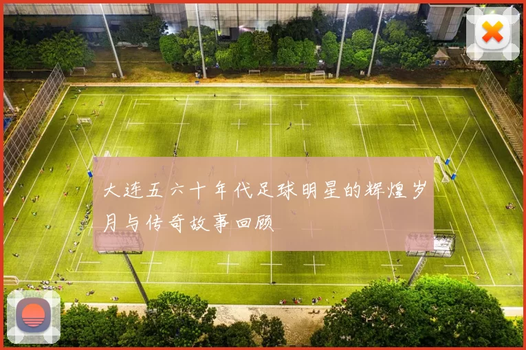 大连五六十年代足球明星的辉煌岁月与传奇故事回顾