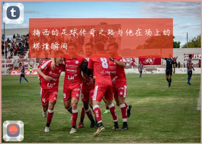梅西的足球传奇之路与他在场上的辉煌瞬间
