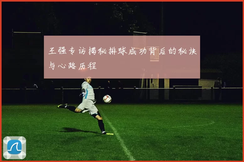 王强专访揭秘排球成功背后的秘诀与心路历程