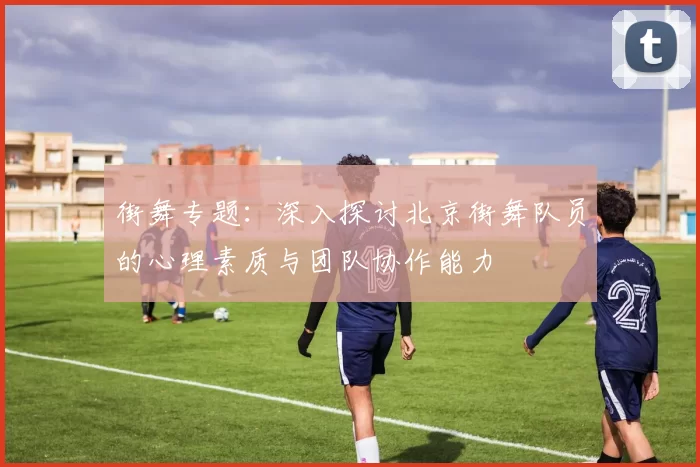 街舞专题：深入探讨北京街舞队员的心理素质与团队协作能力