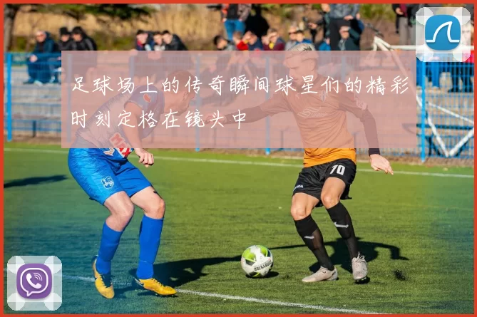 足球场上的传奇瞬间球星们的精彩时刻定格在镜头中