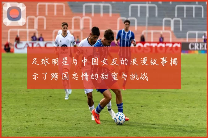 足球明星与中国女友的浪漫故事揭示了跨国恋情的甜蜜与挑战